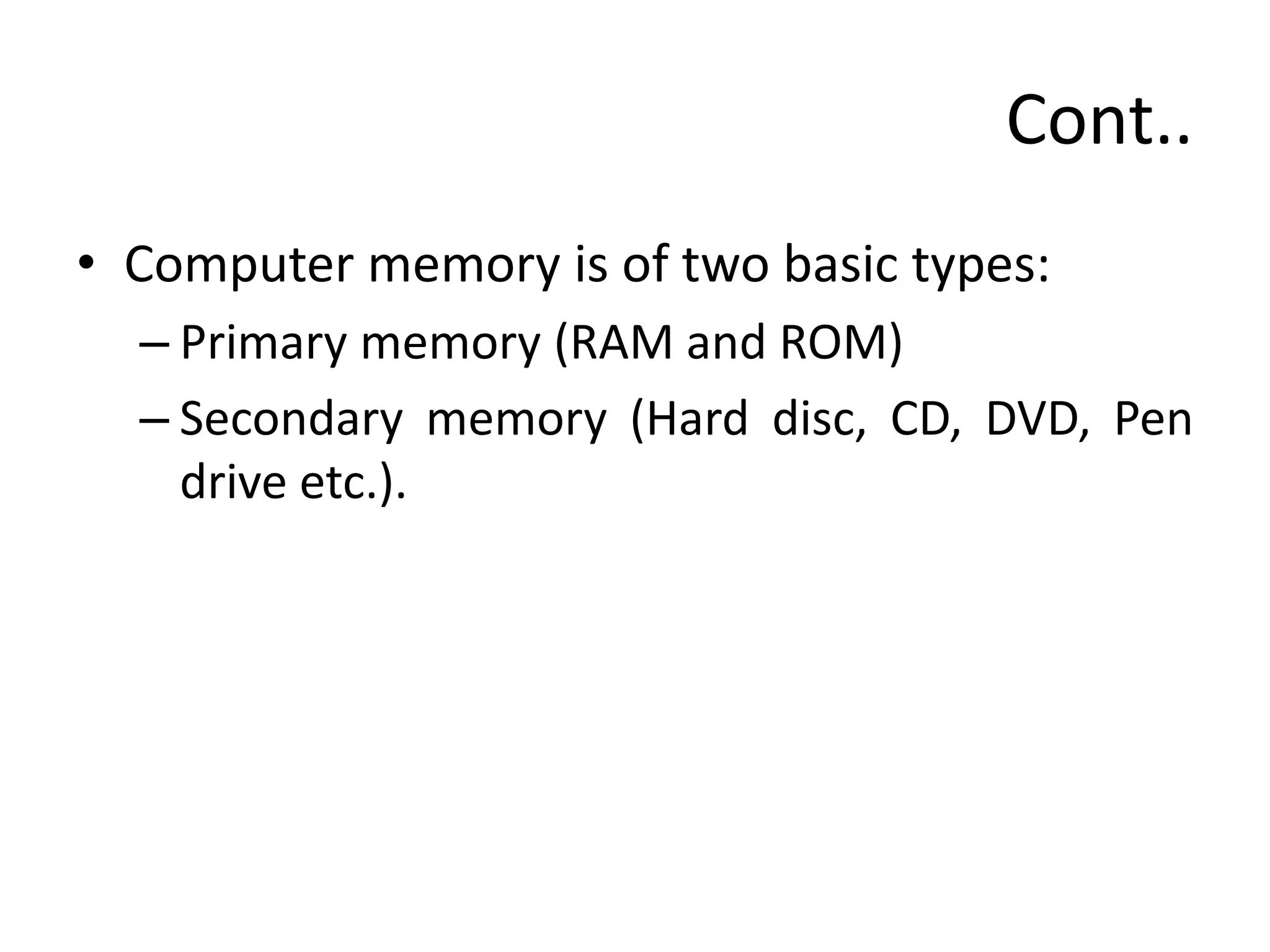Cont..
• Computer memory is of two basic types:
– Primary memory (RAM and ROM)
– Secondary memory (Hard disc, CD, DVD, Pen
drive etc.).
 