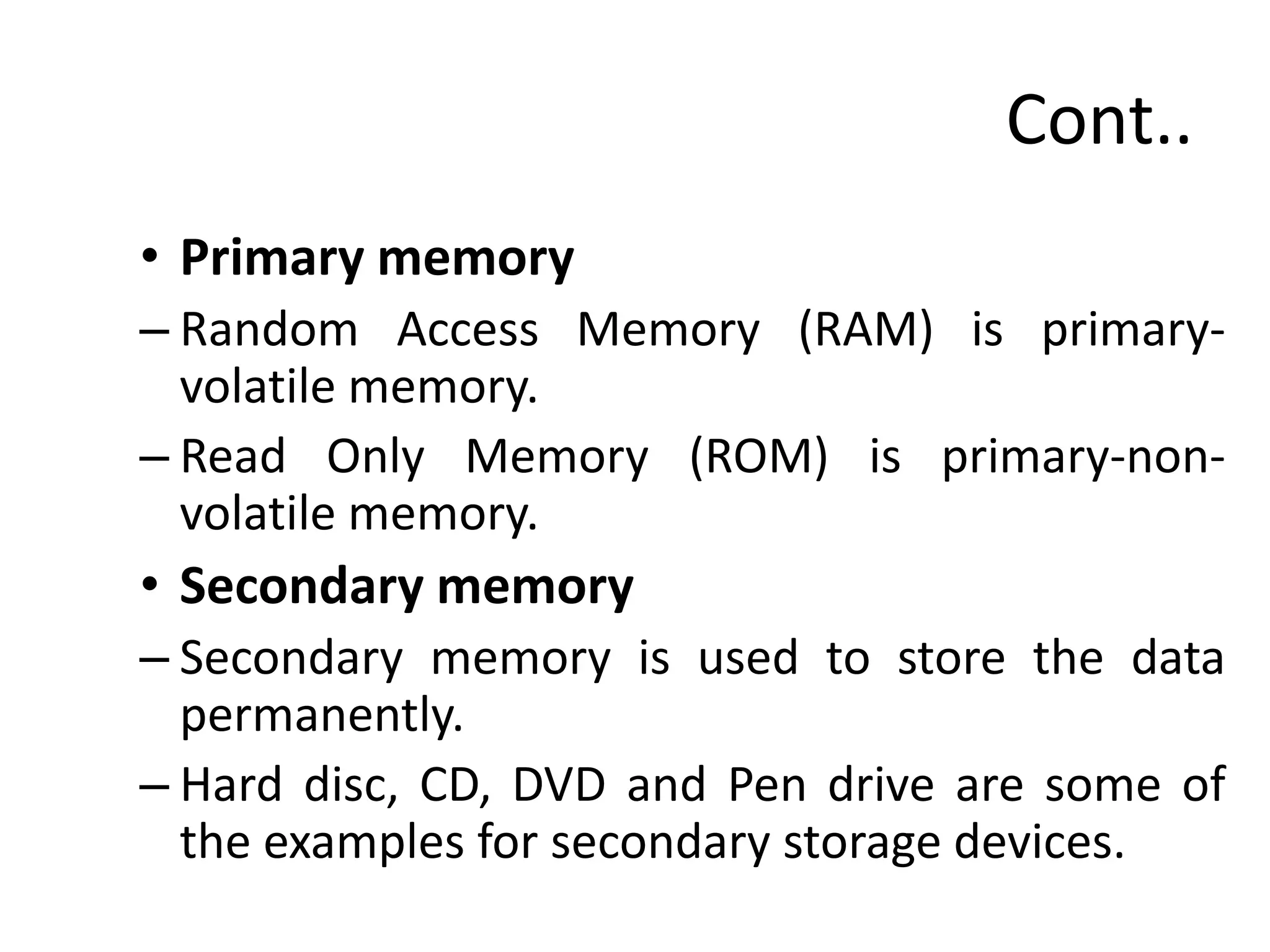Cont..
• Primary memory
– Random Access Memory (RAM) is primary-
volatile memory.
– Read Only Memory (ROM) is primary-non-
volatile memory.
• Secondary memory
– Secondary memory is used to store the data
permanently.
– Hard disc, CD, DVD and Pen drive are some of
the examples for secondary storage devices.
 