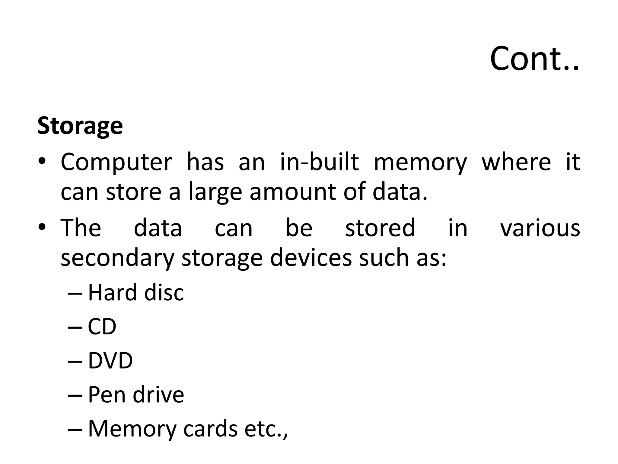 Cont..
Storage
• Computer has an in-built memory where it
can store a large amount of data.
• The data can be stored in various
secondary storage devices such as:
– Hard disc
– CD
– DVD
– Pen drive
– Memory cards etc.,
 