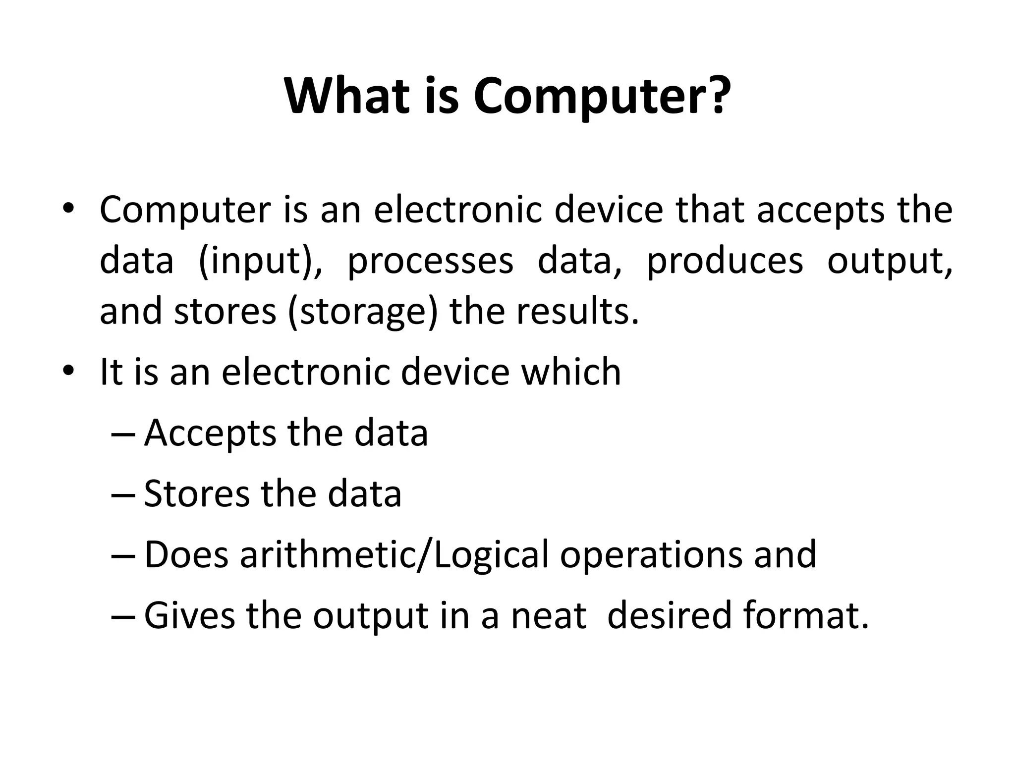What is Computer?
• Computer is an electronic device that accepts the
data (input), processes data, produces output,
and stores (storage) the results.
• It is an electronic device which
– Accepts the data
– Stores the data
– Does arithmetic/Logical operations and
– Gives the output in a neat desired format.
 