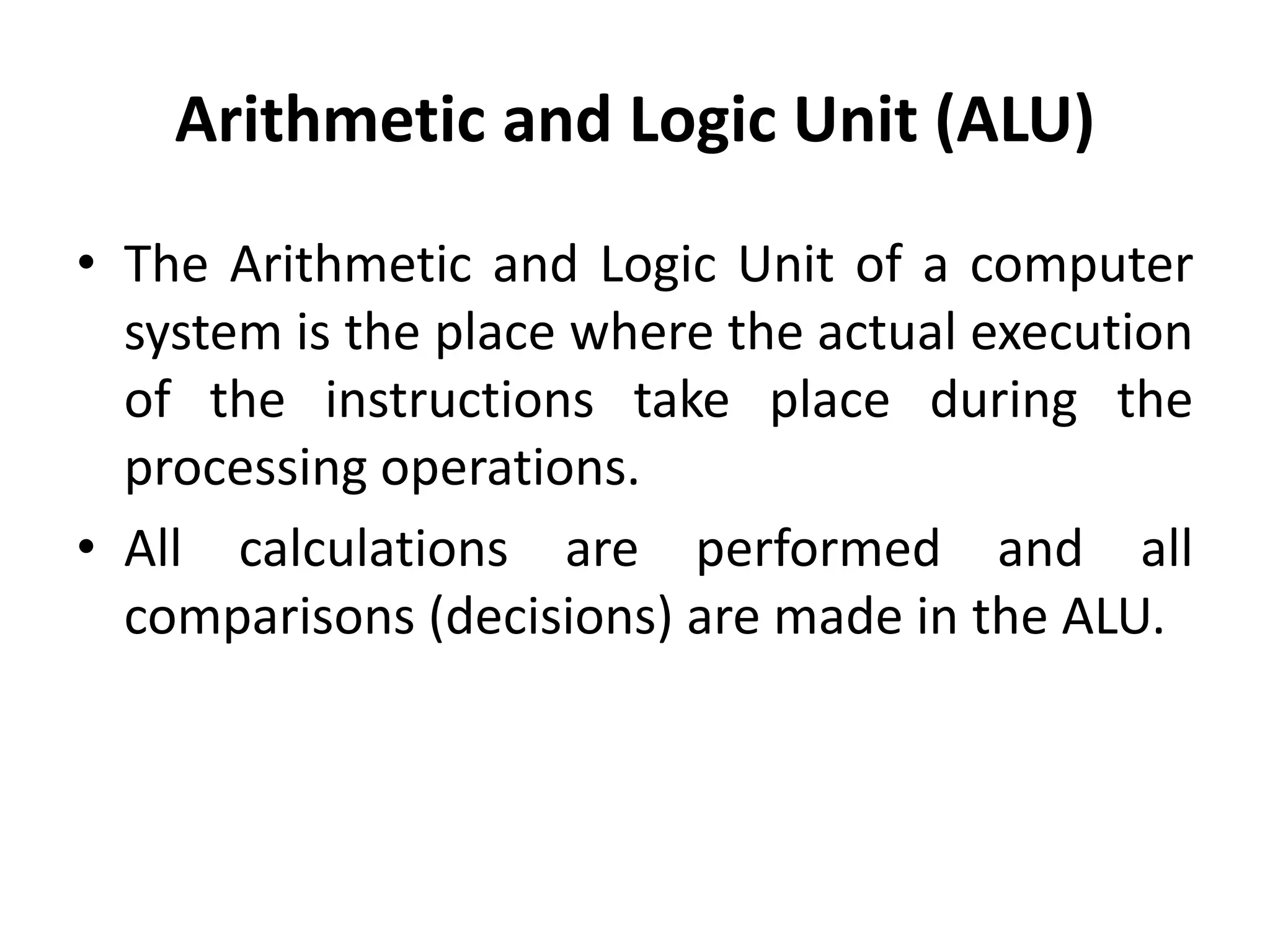 Arithmetic and Logic Unit (ALU)
• The Arithmetic and Logic Unit of a computer
system is the place where the actual execution
of the instructions take place during the
processing operations.
• All calculations are performed and all
comparisons (decisions) are made in the ALU.
 