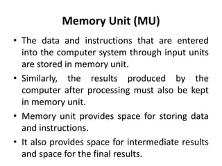 Memory Unit (MU)
• The data and instructions that are entered
into the computer system through input units
are stored in memory unit.
• Similarly, the results produced by the
computer after processing must also be kept
in memory unit.
• Memory unit provides space for storing data
and instructions.
• It also provides space for intermediate results
and space for the final results.
 