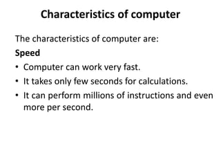 Characteristics of computer
The characteristics of computer are:
Speed
• Computer can work very fast.
• It takes only few seconds for calculations.
• It can perform millions of instructions and even
more per second.
 