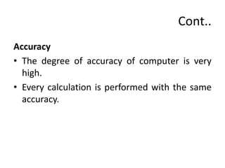 Cont..
Accuracy
• The degree of accuracy of computer is very
high.
• Every calculation is performed with the same
accuracy.
 