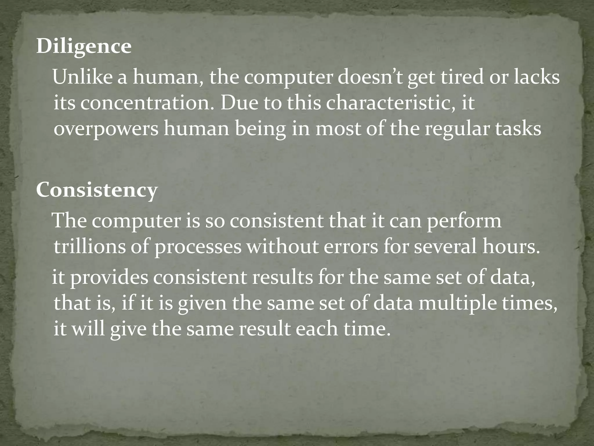 Diligence
Unlike a human, the computer doesn’t get tired or lacks
its concentration. Due to this characteristic, it
overpowers human being in most of the regular tasks
Consistency
The computer is so consistent that it can perform
trillions of processes without errors for several hours.
it provides consistent results for the same set of data,
that is, if it is given the same set of data multiple times,
it will give the same result each time.
 