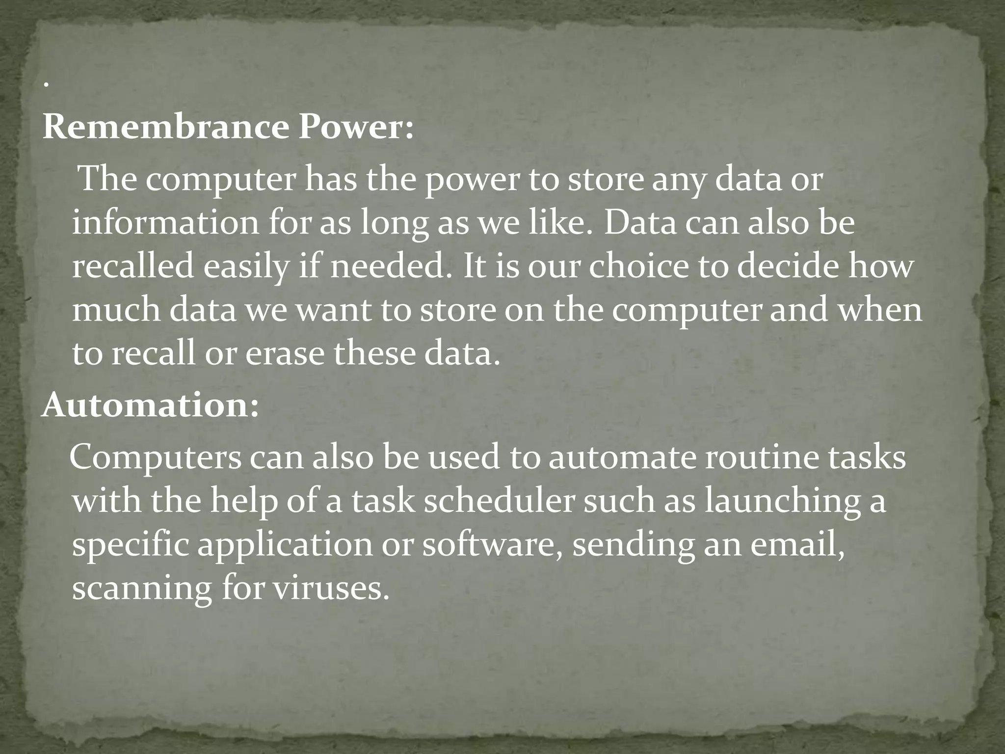 .
Remembrance Power:
The computer has the power to store any data or
information for as long as we like. Data can also be
recalled easily if needed. It is our choice to decide how
much data we want to store on the computer and when
to recall or erase these data.
Automation:
Computers can also be used to automate routine tasks
with the help of a task scheduler such as launching a
specific application or software, sending an email,
scanning for viruses.
 