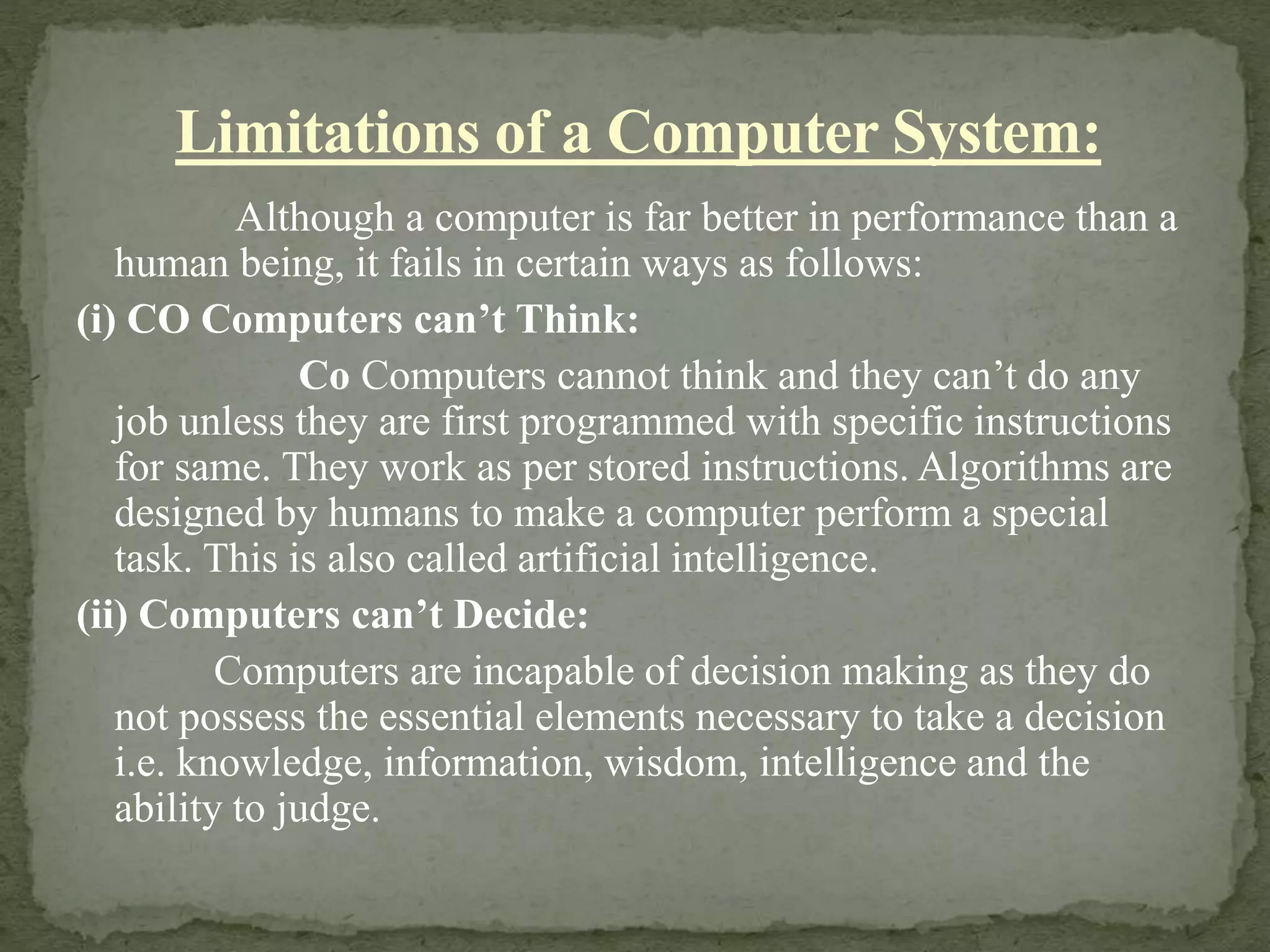 Although a computer is far better in performance than a
human being, it fails in certain ways as follows:
(i) CO Computers can’t Think:
Co Computers cannot think and they can’t do any
job unless they are first programmed with specific instructions
for same. They work as per stored instructions. Algorithms are
designed by humans to make a computer perform a special
task. This is also called artificial intelligence.
(ii) Computers can’t Decide:
Computers are incapable of decision making as they do
not possess the essential elements necessary to take a decision
i.e. knowledge, information, wisdom, intelligence and the
ability to judge.
Limitations of a Computer System:
 