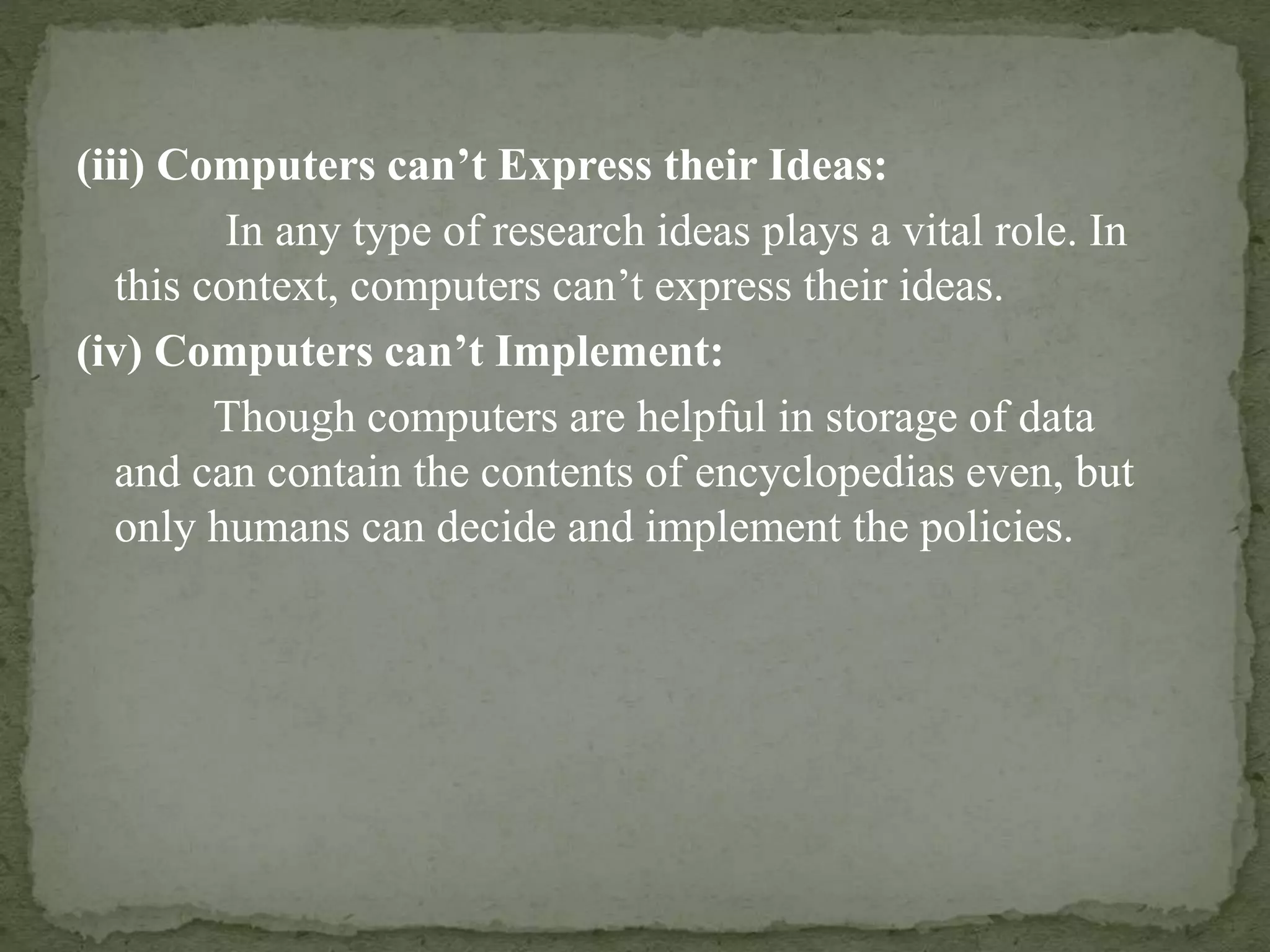 (iii) Computers can’t Express their Ideas:
In any type of research ideas plays a vital role. In
this context, computers can’t express their ideas.
(iv) Computers can’t Implement:
Though computers are helpful in storage of data
and can contain the contents of encyclopedias even, but
only humans can decide and implement the policies.
 