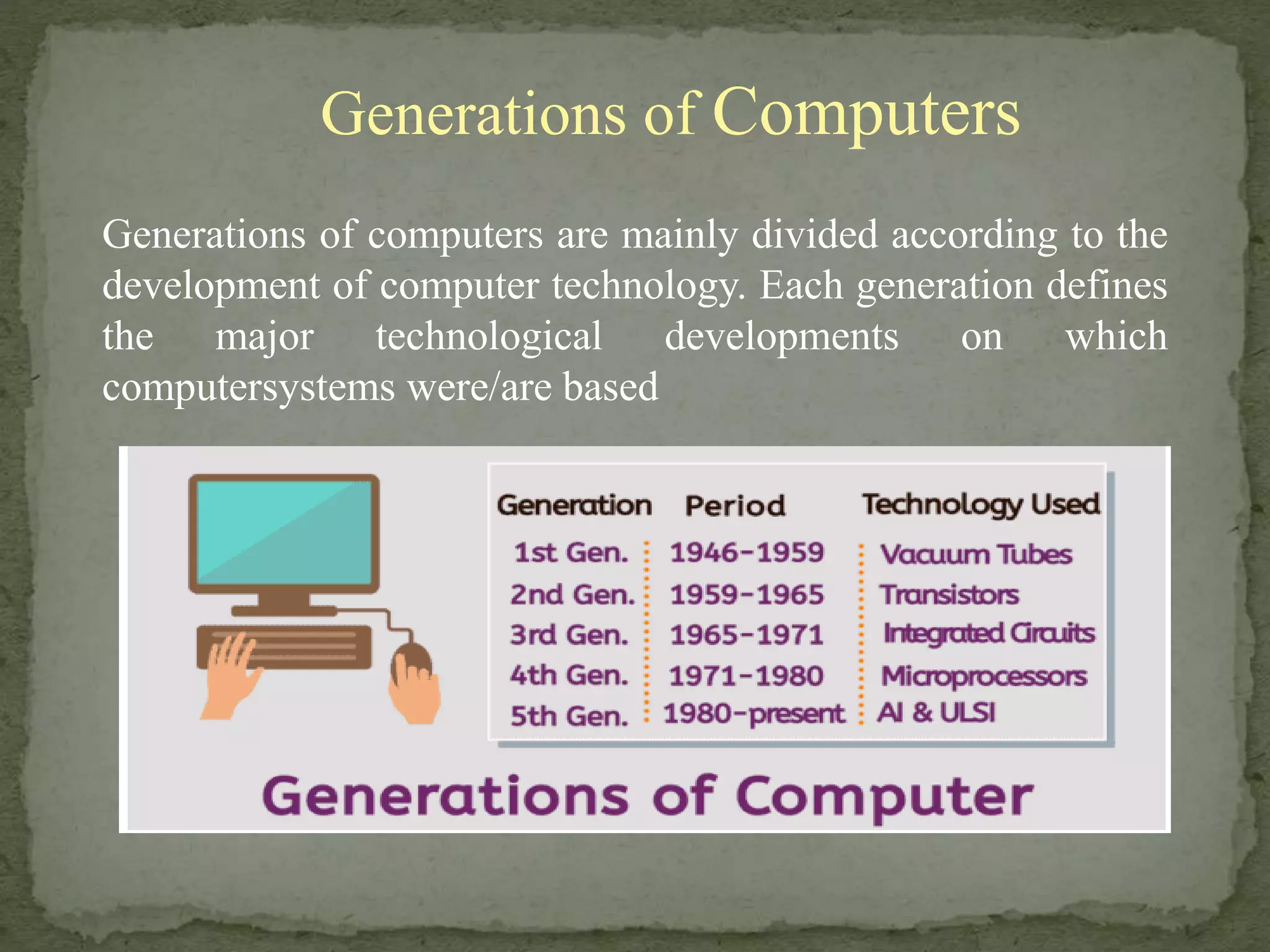 Generations of Computers
Generations of computers are mainly divided according to the
development of computer technology. Each generation defines
the major technological developments on which
computersystems were/are based
 
