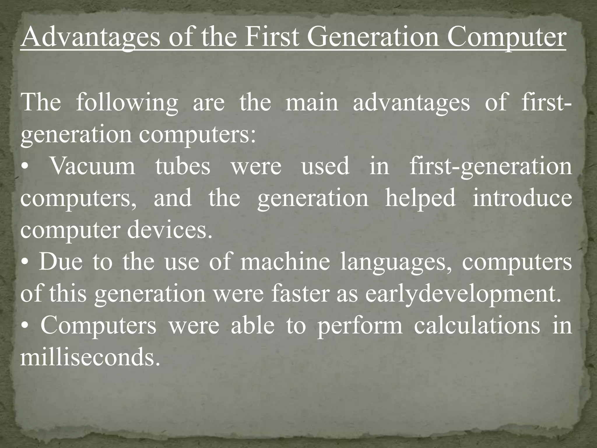 Advantages of the First Generation Computer
The following are the main advantages of first-
generation computers:
• Vacuum tubes were used in first-generation
computers, and the generation helped introduce
computer devices.
• Due to the use of machine languages, computers
of this generation were faster as earlydevelopment.
• Computers were able to perform calculations in
milliseconds.
 