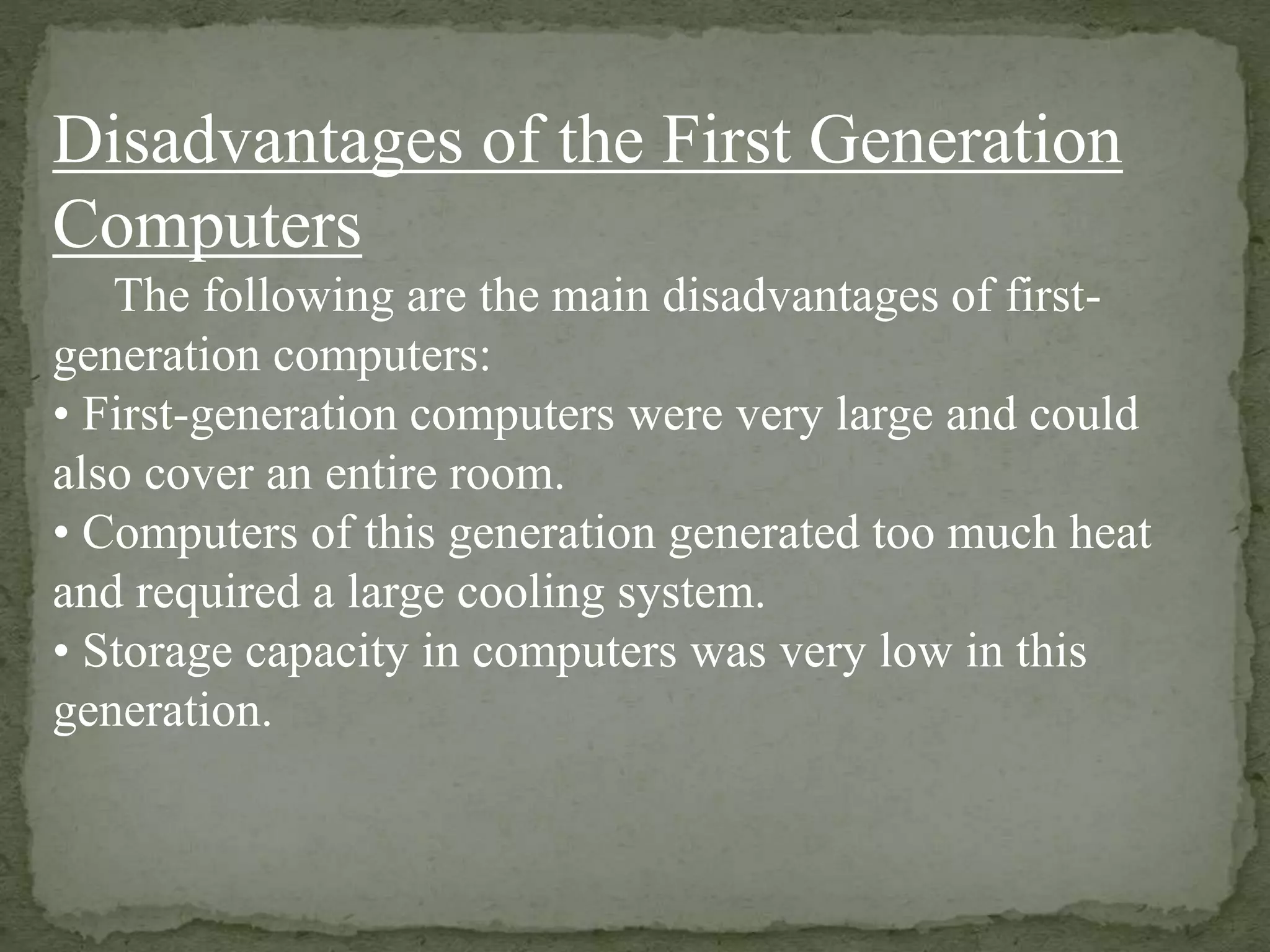 Disadvantages of the First Generation
Computers
The following are the main disadvantages of first-
generation computers:
• First-generation computers were very large and could
also cover an entire room.
• Computers of this generation generated too much heat
and required a large cooling system.
• Storage capacity in computers was very low in this
generation.
 