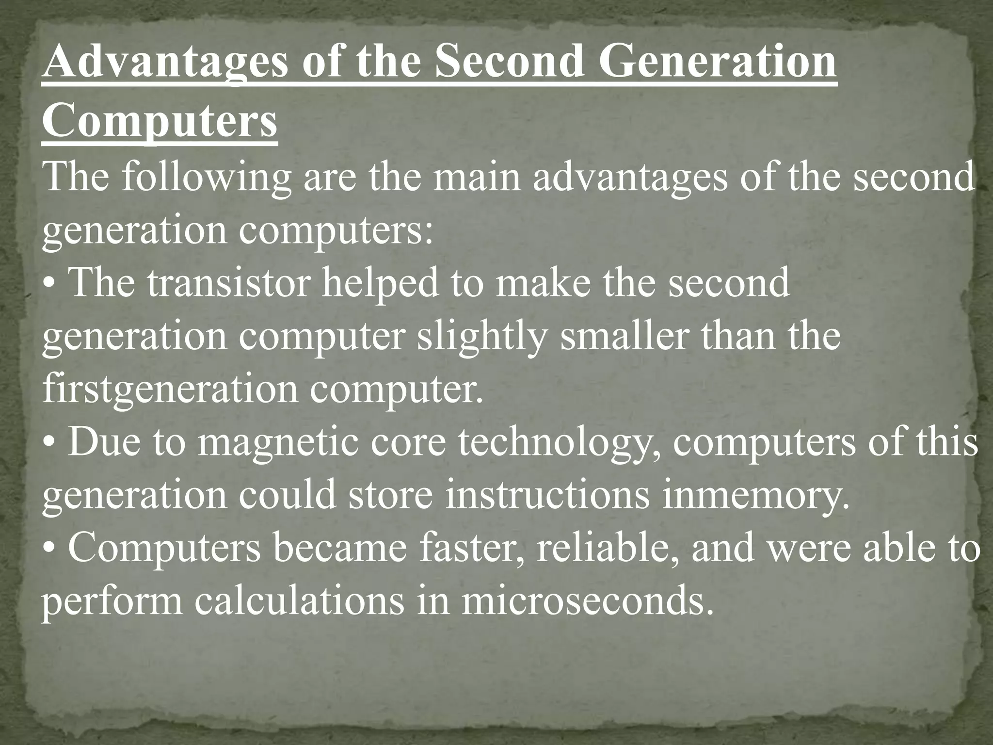 Advantages of the Second Generation
Computers
The following are the main advantages of the second
generation computers:
• The transistor helped to make the second
generation computer slightly smaller than the
firstgeneration computer.
• Due to magnetic core technology, computers of this
generation could store instructions inmemory.
• Computers became faster, reliable, and were able to
perform calculations in microseconds.
 
