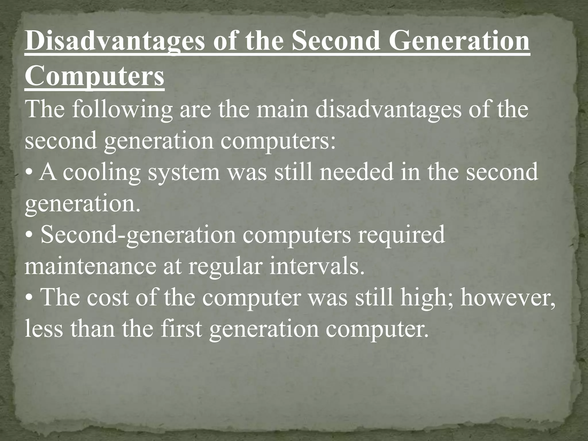 Disadvantages of the Second Generation
Computers
The following are the main disadvantages of the
second generation computers:
• A cooling system was still needed in the second
generation.
• Second-generation computers required
maintenance at regular intervals.
• The cost of the computer was still high; however,
less than the first generation computer.
 