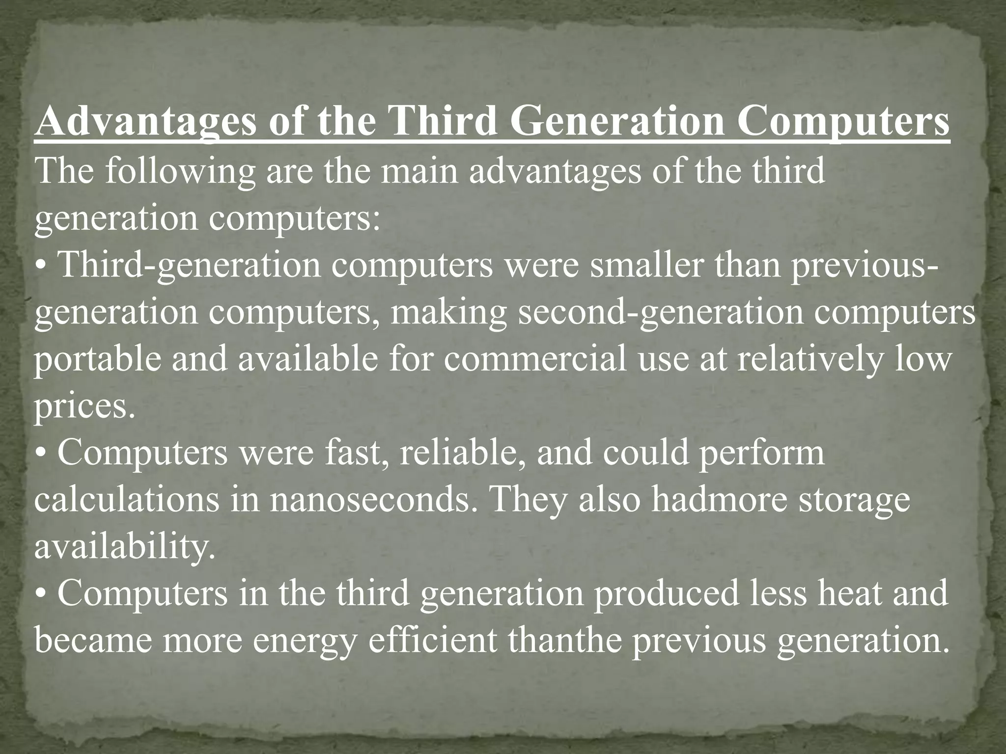 Advantages of the Third Generation Computers
The following are the main advantages of the third
generation computers:
• Third-generation computers were smaller than previous-
generation computers, making second-generation computers
portable and available for commercial use at relatively low
prices.
• Computers were fast, reliable, and could perform
calculations in nanoseconds. They also hadmore storage
availability.
• Computers in the third generation produced less heat and
became more energy efficient thanthe previous generation.
 