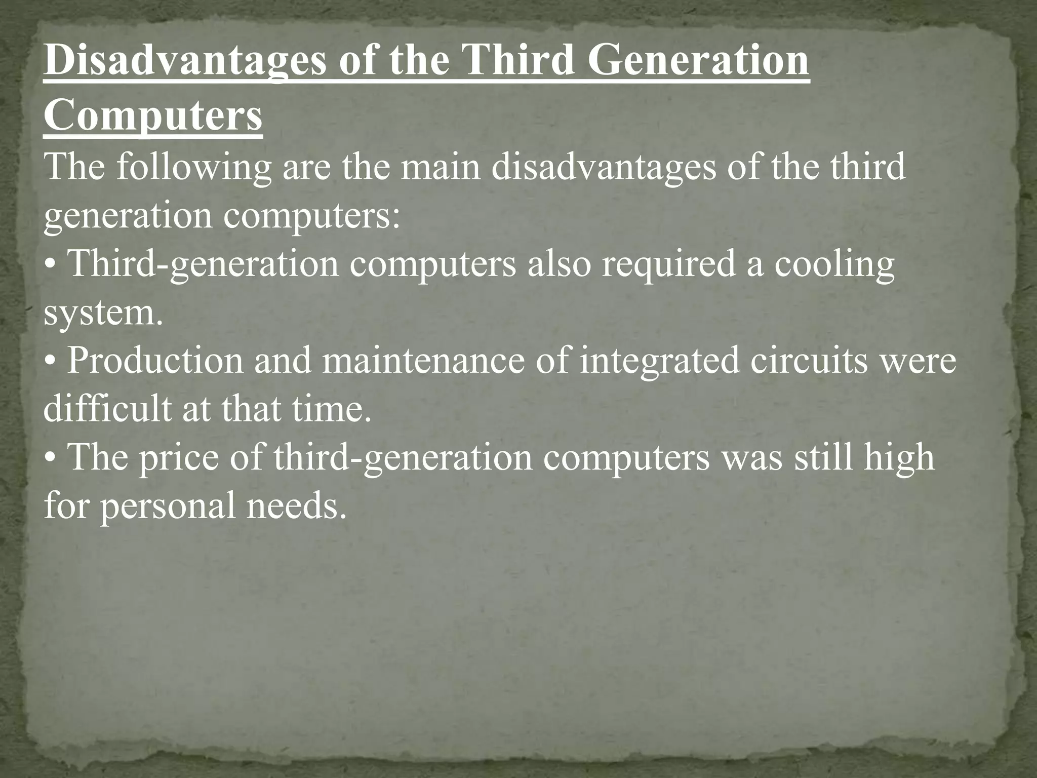 Disadvantages of the Third Generation
Computers
The following are the main disadvantages of the third
generation computers:
• Third-generation computers also required a cooling
system.
• Production and maintenance of integrated circuits were
difficult at that time.
• The price of third-generation computers was still high
for personal needs.
 