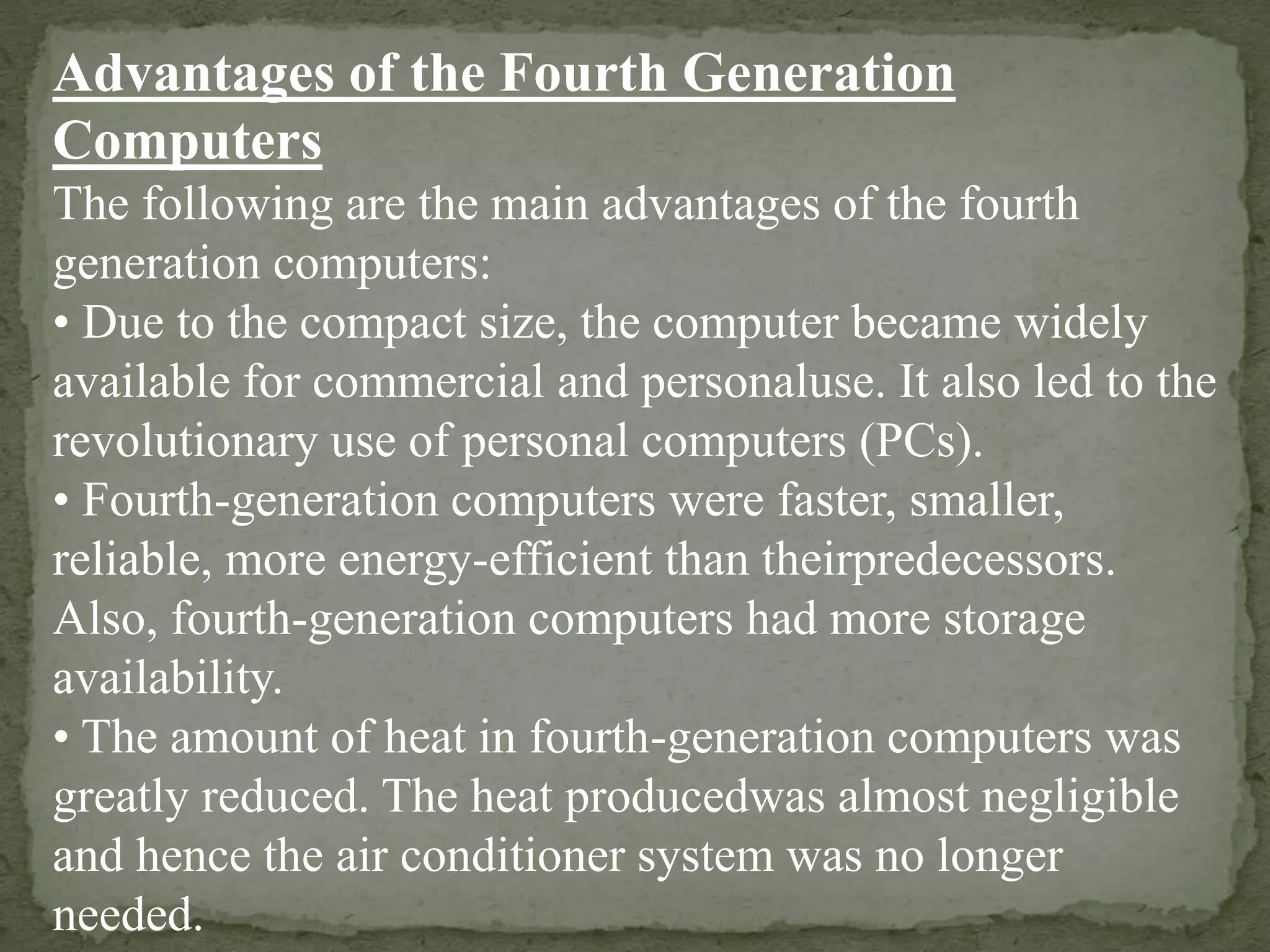 Advantages of the Fourth Generation
Computers
The following are the main advantages of the fourth
generation computers:
• Due to the compact size, the computer became widely
available for commercial and personaluse. It also led to the
revolutionary use of personal computers (PCs).
• Fourth-generation computers were faster, smaller,
reliable, more energy-efficient than theirpredecessors.
Also, fourth-generation computers had more storage
availability.
• The amount of heat in fourth-generation computers was
greatly reduced. The heat producedwas almost negligible
and hence the air conditioner system was no longer
needed.
 