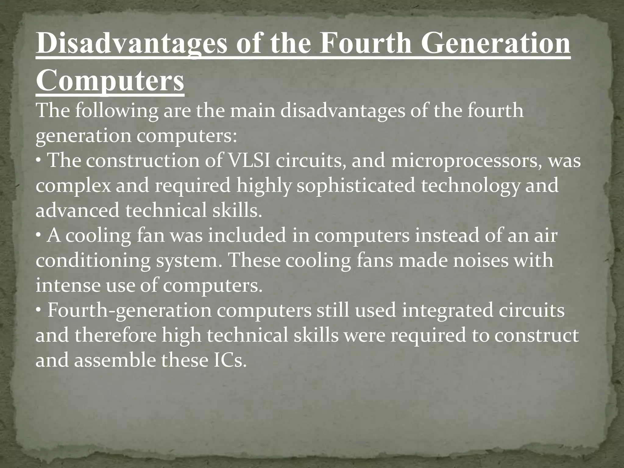 Disadvantages of the Fourth Generation
Computers
The following are the main disadvantages of the fourth
generation computers:
• The construction of VLSI circuits, and microprocessors, was
complex and required highly sophisticated technology and
advanced technical skills.
• A cooling fan was included in computers instead of an air
conditioning system. These cooling fans made noises with
intense use of computers.
• Fourth-generation computers still used integrated circuits
and therefore high technical skills were required to construct
and assemble these ICs.
 