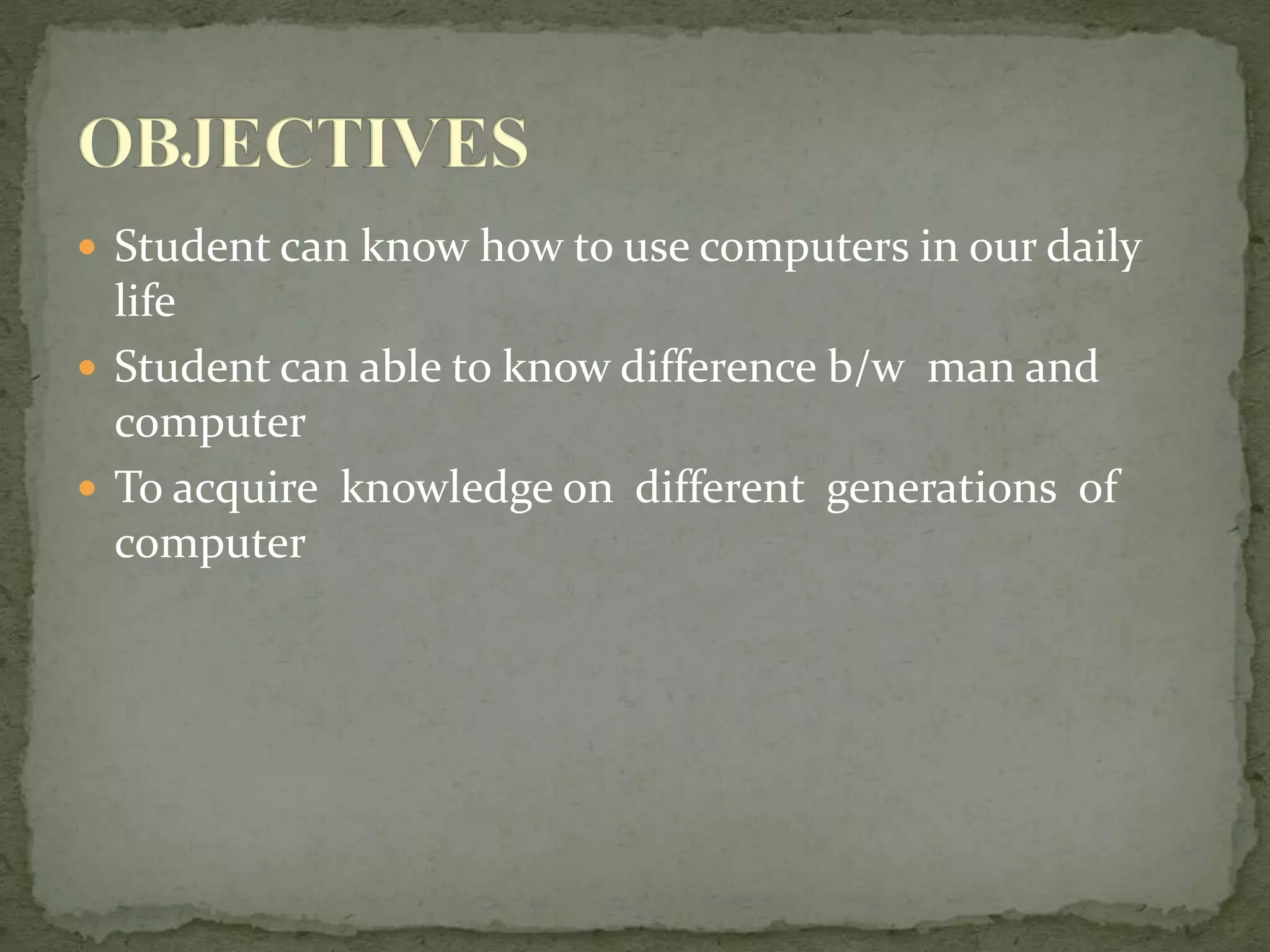  Student can know how to use computers in our daily
life
 Student can able to know difference b/w man and
computer
 To acquire knowledge on different generations of
computer
 