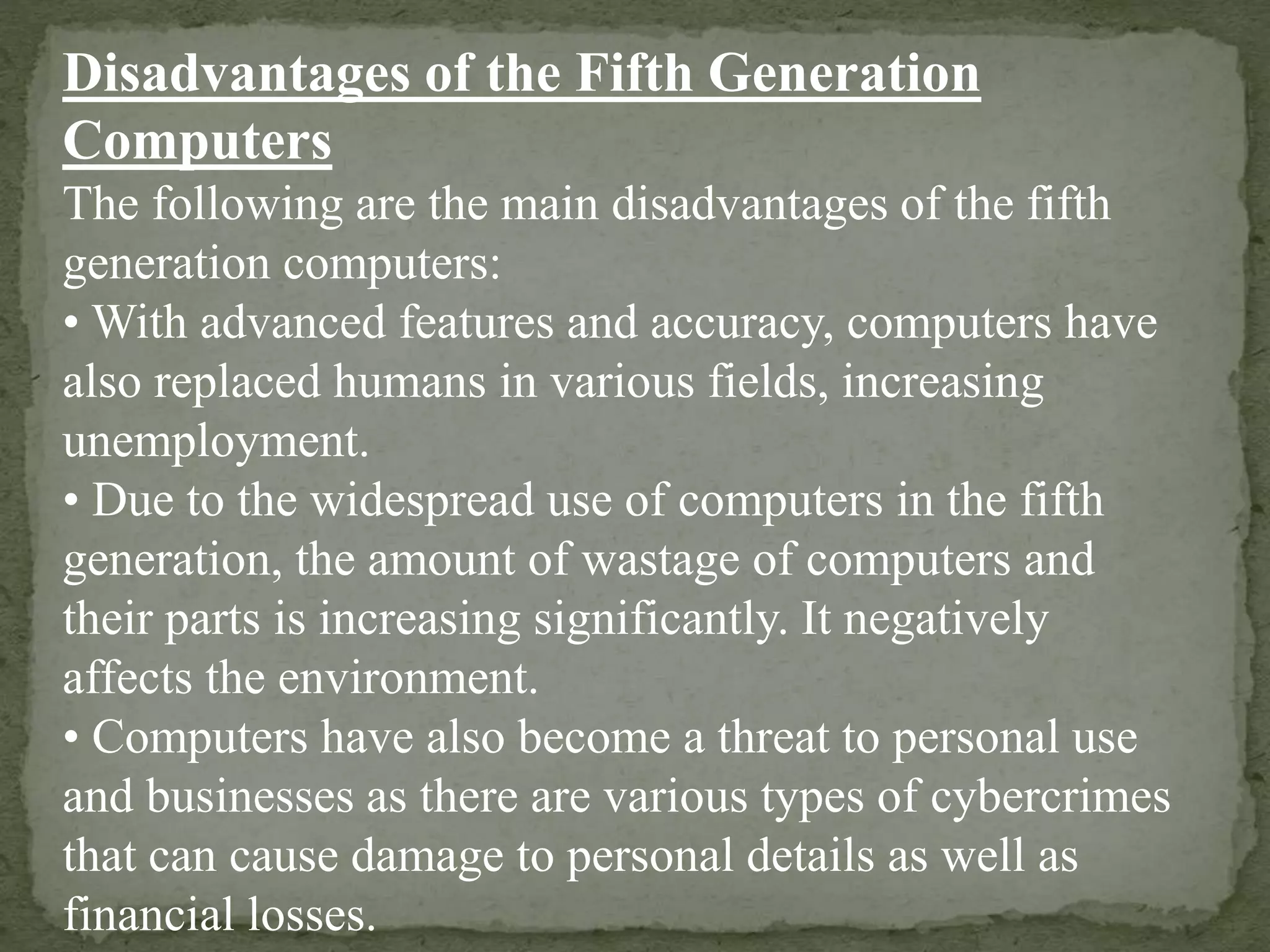 Disadvantages of the Fifth Generation
Computers
The following are the main disadvantages of the fifth
generation computers:
• With advanced features and accuracy, computers have
also replaced humans in various fields, increasing
unemployment.
• Due to the widespread use of computers in the fifth
generation, the amount of wastage of computers and
their parts is increasing significantly. It negatively
affects the environment.
• Computers have also become a threat to personal use
and businesses as there are various types of cybercrimes
that can cause damage to personal details as well as
financial losses.
 