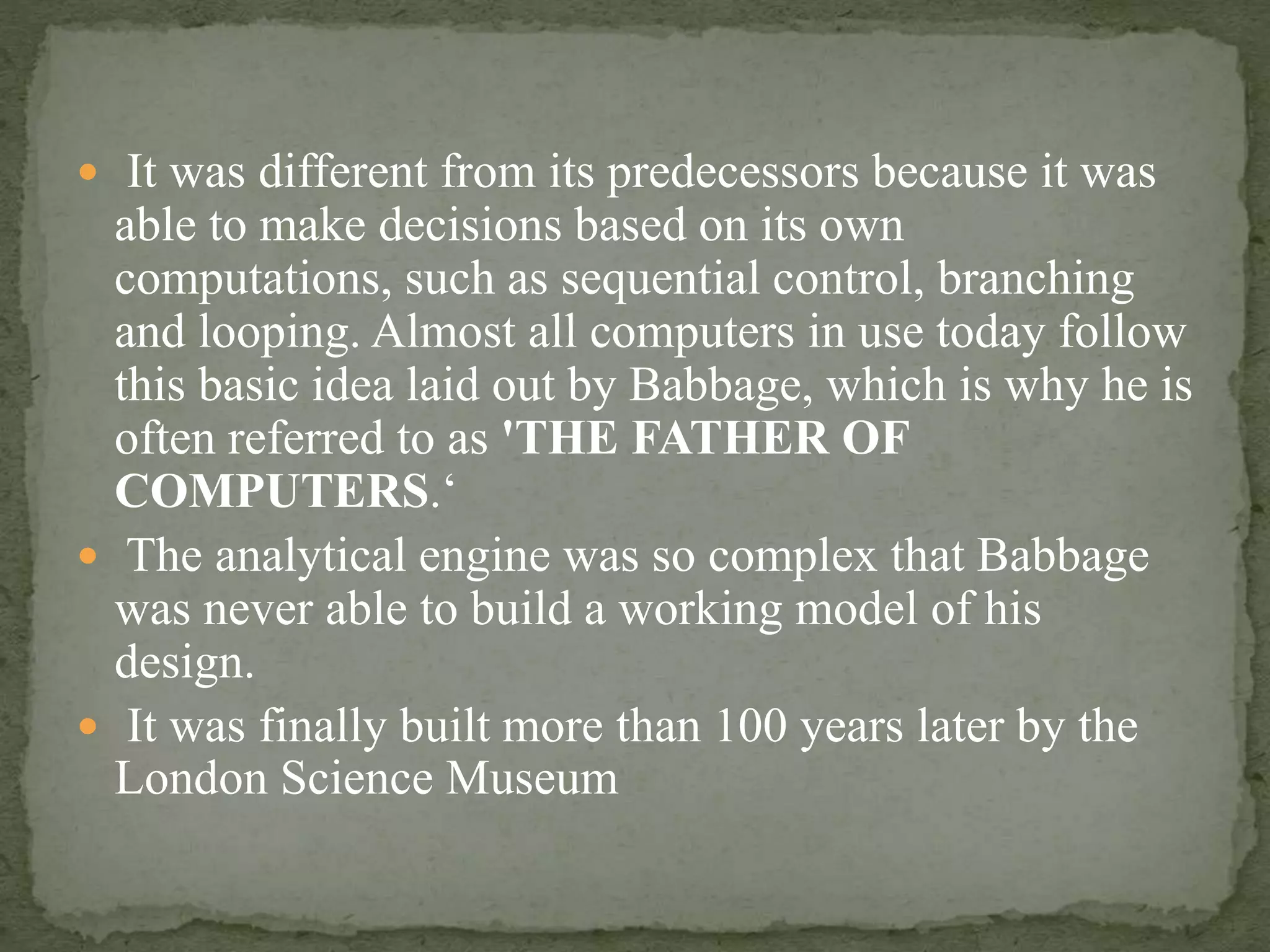  It was different from its predecessors because it was
able to make decisions based on its own
computations, such as sequential control, branching
and looping. Almost all computers in use today follow
this basic idea laid out by Babbage, which is why he is
often referred to as 'THE FATHER OF
COMPUTERS.‘
 The analytical engine was so complex that Babbage
was never able to build a working model of his
design.
 It was finally built more than 100 years later by the
London Science Museum
 