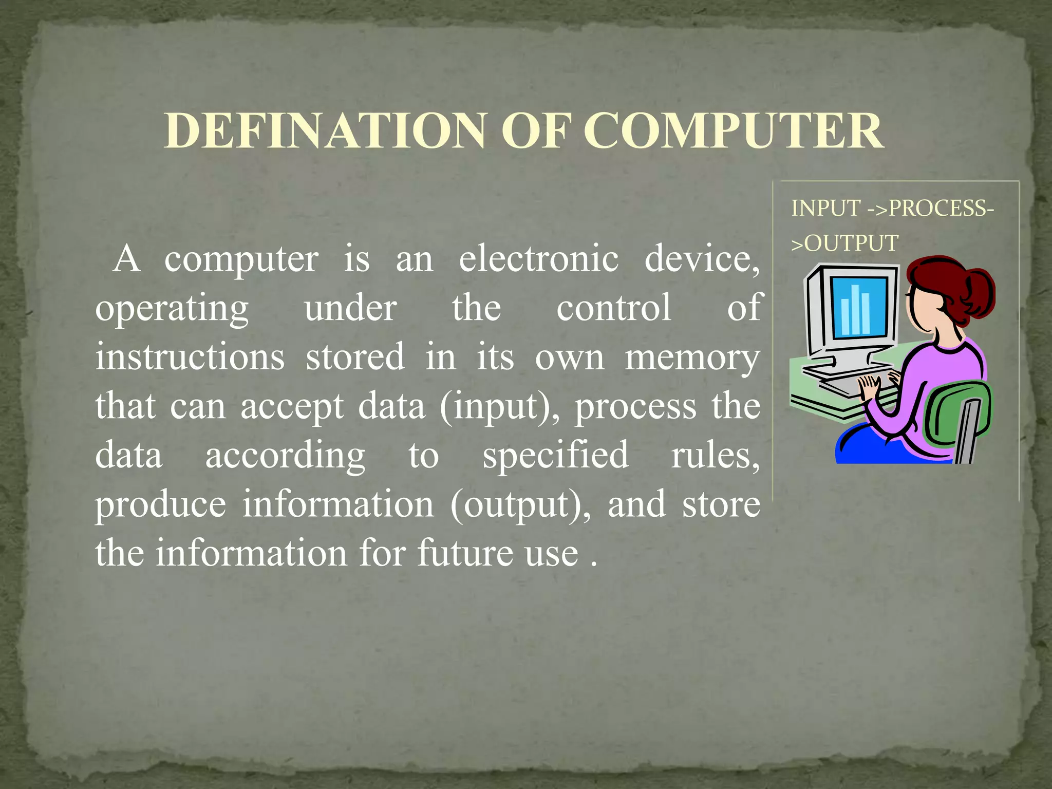A computer is an electronic device,
operating under the control of
instructions stored in its own memory
that can accept data (input), process the
data according to specified rules,
produce information (output), and store
the information for future use .
INPUT ->PROCESS-
>OUTPUT
DEFINATION OF COMPUTER
 