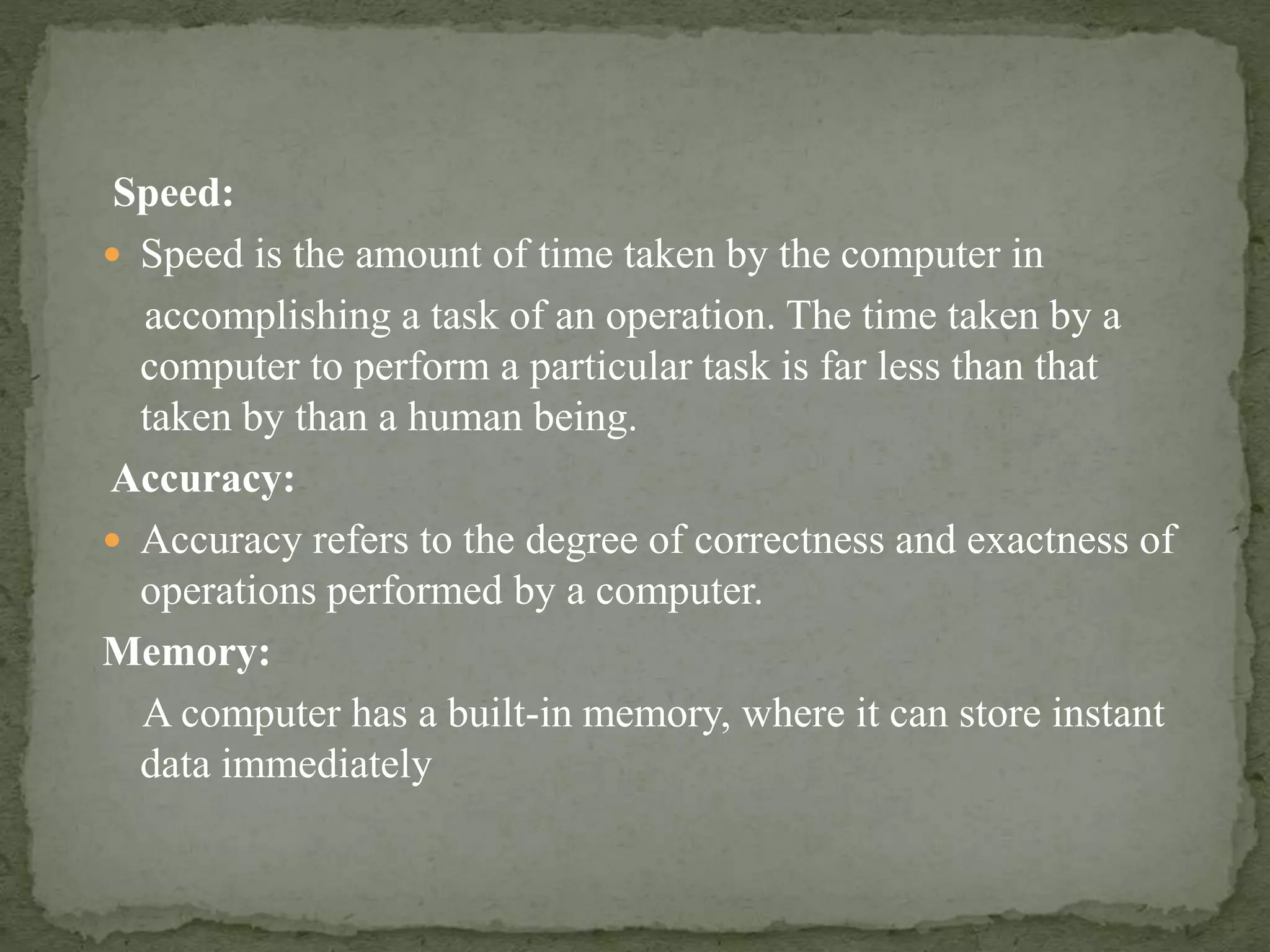 Speed:
 Speed is the amount of time taken by the computer in
accomplishing a task of an operation. The time taken by a
computer to perform a particular task is far less than that
taken by than a human being.
Accuracy:
 Accuracy refers to the degree of correctness and exactness of
operations performed by a computer.
Memory:
A computer has a built-in memory, where it can store instant
data immediately
 