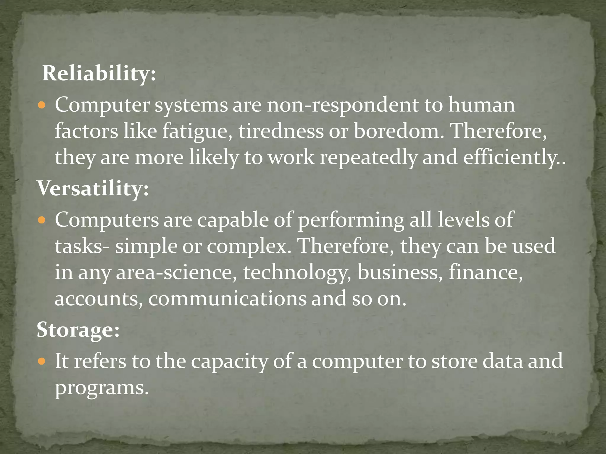 Reliability:
 Computer systems are non-respondent to human
factors like fatigue, tiredness or boredom. Therefore,
they are more likely to work repeatedly and efficiently..
Versatility:
 Computers are capable of performing all levels of
tasks- simple or complex. Therefore, they can be used
in any area-science, technology, business, finance,
accounts, communications and so on.
Storage:
 It refers to the capacity of a computer to store data and
programs.
 