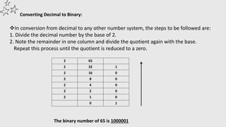 Converting Decimal to Binary:
In conversion from decimal to any other number system, the steps to be followed are:
1. Divide the decimal number by the base of 2.
2. Note the remainder in one column and divide the quotient again with the base.
Repeat this process until the quotient is reduced to a zero.
2 65
2 32 1
2 16 0
2 8 0
2 4 0
2 2 0
2 1 0
0 1
The binary number of 65 is 1000001
 