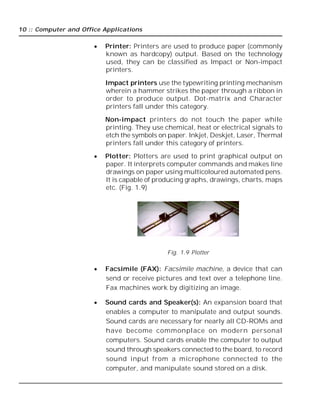 10 :: Computer and Office Applications
 Printer: Printers are used to produce paper (commonly
known as hardcopy) output. Based on the technology
used, they can be classified as Impact or Non-impact
printers.
Impact printers use the typewriting printing mechanism
wherein a hammer strikes the paper through a ribbon in
order to produce output. Dot-matrix and Character
printers fall under this category.
Non-impact printers do not touch the paper while
printing. They use chemical, heat or electrical signals to
etch the symbols on paper. Inkjet, Deskjet, Laser, Thermal
printers fall under this category of printers.
 Plotter: Plotters are used to print graphical output on
paper. It interprets computer commands and makes line
drawings on paper using multicoloured automated pens.
It is capable of producing graphs, drawings, charts, maps
etc. (Fig. 1.9)
Fig. 1.9 Plotter
 Facsimile (FAX): Facsimile machine, a device that can
send or receive pictures and text over a telephone line.
Fax machines work by digitizing an image.
 Sound cards and Speaker(s): An expansion board that
enables a computer to manipulate and output sounds.
Sound cards are necessary for nearly all CD-ROMs and
have become commonplace on modern personal
computers. Sound cards enable the computer to output
sound through speakers connected to the board, to record
sound input from a microphone connected to the
computer, and manipulate sound stored on a disk.
 