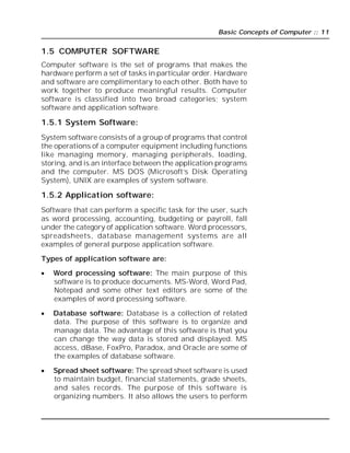 Basic Concepts of Computer :: 11
1.5 COMPUTER SOFTWARE
Computer software is the set of programs that makes the
hardware perform a set of tasks in particular order. Hardware
and software are complimentary to each other. Both have to
work together to produce meaningful results. Computer
software is classified into two broad categories; system
software and application software.
1.5.1 System Software:
System software consists of a group of programs that control
the operations of a computer equipment including functions
like managing memory, managing peripherals, loading,
storing, and is an interface between the application programs
and the computer. MS DOS (Microsoft’s Disk Operating
System), UNIX are examples of system software.
1.5.2 Application software:
Software that can perform a specific task for the user, such
as word processing, accounting, budgeting or payroll, fall
under the category of application software. Word processors,
spreadsheets, database management systems are all
examples of general purpose application software.
Types of application software are:
 Word processing software: The main purpose of this
software is to produce documents. MS-Word, Word Pad,
Notepad and some other text editors are some of the
examples of word processing software.
 Database software: Database is a collection of related
data. The purpose of this software is to organize and
manage data. The advantage of this software is that you
can change the way data is stored and displayed. MS
access, dBase, FoxPro, Paradox, and Oracle are some of
the examples of database software.
 Spread sheet software: The spread sheet software is used
to maintain budget, financial statements, grade sheets,
and sales records. The purpose of this software is
organizing numbers. It also allows the users to perform
 