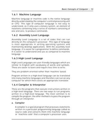 Basic Concepts of Computer :: 13
1.6.1 Machine Language
Machine language or machine code is the native language
directly understood by the computer’s central processing unit
or CPU. This type of computer language is not easy to
understand, as it only uses a binary system, an element of
notations containing only a series of numbers consisting of
one and zero, to produce commands.
1.6.2 Assembly Level Language
Assembly Level Language is a set of codes that can run
directly on the computer’s processor. This type of language
is most appropriate in writing operating systems and
maintaining desktop applications. With the assembly level
language, it is easier for a programmer to define commands.
It is easier to understand and use as compared to machine
language.
1.6.3 High Level Language
High Level Languages are user-friendly languages which are
similar to English with vocabulary of words and symbols.
These are easier to learn and require less time to write.
They are problem oriented rather than ‘machine’ based.
Program written in a high-level language can be translated
into many machine languages and therefore can run on any
computer for which there exists an appropriate translator.
1.6.4 Compiler & Interpreter
These are the programs that execute instructions written in
a high-level language. There are two ways to run programs
written in a high-level language. The most common is to
compile the program; the other method is to pass the program
through an interpreter.
a. Compiler
A compiler is a special program that processes statements
written in a particular programming language called as
source code and converts them into machine language
or “machine code” that a computer’s processor uses.
 