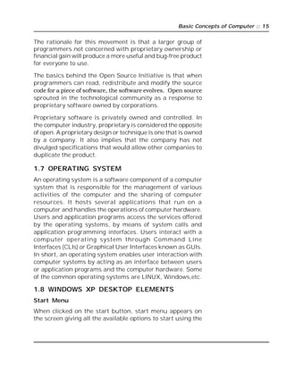 Basic Concepts of Computer :: 15
The rationale for this movement is that a larger group of
programmers not concerned with proprietary ownership or
financial gain will produce a more useful and bug-free product
for everyone to use.
The basics behind the Open Source Initiative is that when
programmers can read, redistribute and modify the source
code for a piece of software, the software evolves. Open source
sprouted in the technological community as a response to
proprietary software owned by corporations.
Proprietary software is privately owned and controlled. In
the computer industry, proprietary is considered the opposite
of open. A proprietary design or technique is one that is owned
by a company. It also implies that the company has not
divulged specifications that would allow other companies to
duplicate the product.
1.7 OPERATING SYSTEM
An operating system is a software component of a computer
system that is responsible for the management of various
activities of the computer and the sharing of computer
resources. It hosts several applications that run on a
computer and handles the operations of computer hardware.
Users and application programs access the services offered
by the operating systems, by means of system calls and
application programming interfaces. Users interact with a
computer operating system through Command Line
Interfaces (CLIs) or Graphical User Interfaces known as GUIs.
In short, an operating system enables user interaction with
computer systems by acting as an interface between users
or application programs and the computer hardware. Some
of the common operating systems are LINUX, Windows,etc.
1.8 WINDOWS XP DESKTOP ELEMENTS
Start Menu
When clicked on the start button, start menu appears on
the screen giving all the available options to start using the
 