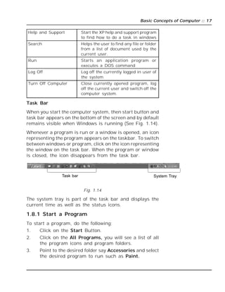 Basic Concepts of Computer :: 17
Help and Support Start the XP help and support program
to find how to do a task in windows
Search Helps the user to find any file or folder
from a list of document used by the
current user.
Run Starts an application program or
executes a DOS command
Log Off Log off the currently logged in user of
the system
Turn Off Computer Close currently opened program, log
off the current user and switch off the
computer system.
Task Bar
When you start the computer system, then start button and
task bar appears on the bottom of the screen and by default
remains visible when Windows is running (See Fig. 1.14).
Whenever a program is run or a window is opened, an icon
representing the program appears on the taskbar. To switch
between windows or program, click on the icon representing
the window on the task bar. When the program or window
is closed, the icon disappears from the task bar.
Task bar System Tray
Fig. 1.14
The system tray is part of the task bar and displays the
current time as well as the status icons.
1.8.1 Start a Program
To start a program, do the following;
1. Click on the Start Button.
2. Click on the All Programs, you will see a list of all
the program icons and program folders.
3. Point to the desired folder say Accessories and select
the desired program to run such as Paint.
 