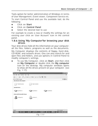 Basic Concepts of Computer :: 21
Tools option for better administration of Windows in terms
of User Management, Event viewer, Component Service etc.
To start Control Panel and use the available tool, do the
following;
 Click on Start
 Click on Control Panel
 Select the desired tool to use
For example to create a new or modify the settings for an
existing user click on ‘User Account’ icon in the control
panel.
1.8.6 Using 'My Computer'for browsing your disk
drives
Your disk drives hold all the information on your computer:
all the files, folders, programs as well as the documents.
My Computer displays the contents of floppy, hard disk,
CD-ROM, and network drives. One can also search for and
open files and folders, and use options in Control Panel to
modify computer’s settings.
 To use My Computer, click on Start, and then click
on My Computer or double click the My computer
icon on the desktop. My computer windows opens
to show all the drives present on your computer. (see
Fig. 1.17).
Fig. 1.17
 