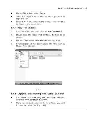Basic Concepts of Computer :: 25
 Under Edit menu, select Copy.
 Select the target drive or folder to which you want to
copy the files
 Under Edit menu, select Paste to copy the desired file
or folder to the target drive.
1.9.4 View file details
1. Click on Start, and then click on My Documents.
2. Double-click the folder that contains the files to be
viewed.
3. On the View menu, click Details (see Fig. 1.21).
4. It will display all the details about the files such as
Name, Type, size etc.
Fig. 1.21
1.9.5 Copying and moving files using Explorer
 Click Start, point to All Programs, point to Accessories,
and then click Windows Explorer.
 Make sure the destination for the file or folder you want
to move is visible (see Fig. 1.22).
 