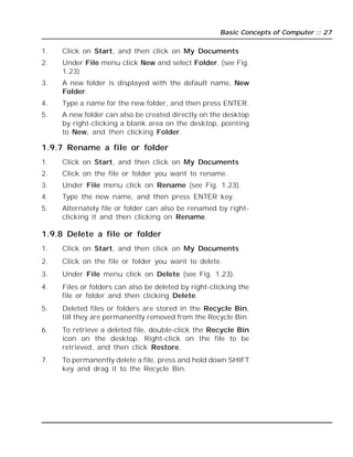 Basic Concepts of Computer :: 27
1. Click on Start, and then click on My Documents
2. Under File menu click New and select Folder. (see Fig.
1.23)
3. A new folder is displayed with the default name, New
Folder.
4. Type a name for the new folder, and then press ENTER.
5. A new folder can also be created directly on the desktop
by right-clicking a blank area on the desktop, pointing
to New, and then clicking Folder.
1.9.7 Rename a file or folder
1. Click on Start, and then click on My Documents
2. Click on the file or folder you want to rename.
3. Under File menu click on Rename (see Fig. 1.23).
4. Type the new name, and then press ENTER key.
5. Alternately file or folder can also be renamed by right-
clicking it and then clicking on Rename.
1.9.8 Delete a file or folder
1. Click on Start, and then click on My Documents
2. Click on the file or folder you want to delete.
3. Under File menu click on Delete (see Fig. 1.23).
4. Files or folders can also be deleted by right-clicking the
file or folder and then clicking Delete.
5. Deleted files or folders are stored in the Recycle Bin,
till they are permanently removed from the Recycle Bin.
6. To retrieve a deleted file, double-click the Recycle Bin
icon on the desktop. Right-click on the file to be
retrieved, and then click Restore.
7. To permanently delete a file, press and hold down SHIFT
key and drag it to the Recycle Bin.
 