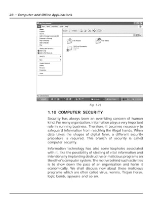 28 :: Computer and Office Applications
Fig. 1.23
1.10 COMPUTER SECURITY
Security has always been an overriding concern of human
kind. For many organization, information plays a very important
role in running business. Therefore, it becomes necessary to
safeguard information from reaching the illegal hands. When
data takes the shapes of digital form, a different security
procedure is required. This branch of security is called
computer security.
Information technology has also some loopholes associated
with it, like the possibility of stealing of vital information and
intentionally implanting destructive or malicious programs on
the other's computer system. The motive behind such activities
is to show down the pace of an organization and harm it
economically. We shall discuss now about these malicious
programs which are often called virus, worms, Trojan horse,
logic bomb, spyware and so on.
 