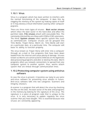 Basic Concepts of Computer :: 29
1.10.1 Virus
Virus is a program which has been written to interfere with
the normal functioning of the computer. It does this by
clogging the memory of the system by making copies of itself
or it may destory critical information used by other computer
prgrams.
There are three main types of viruses: Boot sector viruses
which infect the boot sector in the hard disk and affect the
partition table, File viruses attach with executable files. The
commonly infected files are those with COM or EXE extensions.
The third, System viruses infect specific system files such
as command.com. Computer viruses can be grouped into
Time Bomb, Trojan Horse, Worm etc. Time Bomb will start
on a particular date, at a particular time. The computer will
loose its ability to function properly.
The virus known as Trojan Horse will enter into a computer
through an e-mail or free programs that have been down
loaded from the internet and casue plenty of damage. Viruses
known as Worms are constructed to infiltrate on the legitimate
data processing programs and alter or destroy the data. Worm
programs often use network connections to spread from one
computer system to another system, thus, worms attach
system that are linked through communication lines.
1.10.2 Protecting computer system using antivirus
software
In case the virus is present, it becomes our duty to use some
anti-virus software for preventing virus attacks in future.
Anti-virus software falls into two categories: Scanners and
Integrity checkers.
A scanner is a program that will detect the virus by checking
the files on the disk, the boot sector of the disk and programs
in the memory by looking for the signature of the virus. The
signature is a piece of program code that is unique to the
virus. It is very necessary to update regularly the virus
scanner that you have bought. This is essential because new
viruses are constantly appearing.
 