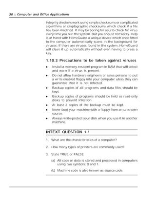 30 :: Computer and Office Applications
Integrity checkers work using simple checksums or complicated
algorithms or cryptographic checksums which check if a file
has been modified. It may be boring for you to check for virus
every time you run the system. But you should not worry. Help
is at hand with HomeGuard a unique device which once fitted
to the computer automatically scans in the background for
viruses. If there are viruses found in the system, HomeGuard
will clean it up automatically without even having to press a
key.
1.10.3 Precautions to be taken against viruses
 Install a memory-resident program in RAM that will detect
and warn if a virus is present.
 Do not allow hardware engineers or sales persons to put
a write enabled floppy into your computer uless they can
guarantee that it is not infected.
 Backup copies of all programs and data files should be
kept.
 Backup copies of programs should be held as read-only
disks to prevent infection.
 At least 2 copies of the backup must be kept.
 Never boot your machine with a floppy from an unknown
source.
 Always write-protect your disk when you use it in another
machine.
INTEXT QUESTION 1.1
1. What are the characteristics of a computer?
2. How many types of printers are commonly used?
3. State TRUE or FALSE
(a) All code or data is stored and processed in computers
using two symbols; 0 and 1.
(b) Machine code is also known as source code.
 