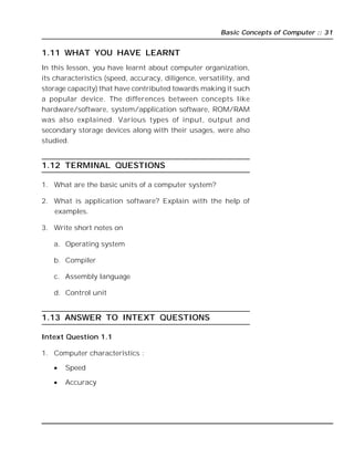 Basic Concepts of Computer :: 31
1.11 WHAT YOU HAVE LEARNT
In this lesson, you have learnt about computer organization,
its characteristics (speed, accuracy, diligence, versatility, and
storage capacity) that have contributed towards making it such
a popular device. The differences between concepts like
hardware/software, system/application software, ROM/RAM
was also explained. Various types of input, output and
secondary storage devices along with their usages, were also
studied.
1.12 TERMINAL QUESTIONS
1. What are the basic units of a computer system?
2. What is application software? Explain with the help of
examples.
3. Write short notes on
a. Operating system
b. Compiler
c. Assembly language
d. Control unit
1.13 ANSWER TO INTEXT QUESTIONS
Intext Question 1.1
1. Computer characteristics :
 Speed
 Accuracy
 