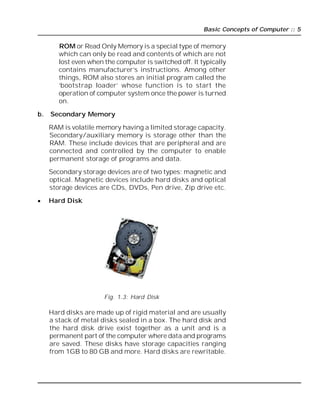 Basic Concepts of Computer :: 5
ROM or Read Only Memory is a special type of memory
which can only be read and contents of which are not
lost even when the computer is switched off. It typically
contains manufacturer’s instructions. Among other
things, ROM also stores an initial program called the
‘bootstrap loader’ whose function is to start the
operation of computer system once the power is turned
on.
b. Secondary Memory
RAM is volatile memory having a limited storage capacity.
Secondary/auxiliary memory is storage other than the
RAM. These include devices that are peripheral and are
connected and controlled by the computer to enable
permanent storage of programs and data.
Secondary storage devices are of two types; magnetic and
optical. Magnetic devices include hard disks and optical
storage devices are CDs, DVDs, Pen drive, Zip drive etc.
 Hard Disk
Fig. 1.3: Hard Disk
Hard disks are made up of rigid material and are usually
a stack of metal disks sealed in a box. The hard disk and
the hard disk drive exist together as a unit and is a
permanent part of the computer where data and programs
are saved. These disks have storage capacities ranging
from 1GB to 80 GB and more. Hard disks are rewritable.
 