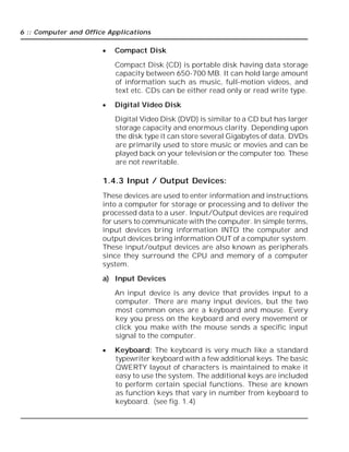 6 :: Computer and Office Applications
 Compact Disk
Compact Disk (CD) is portable disk having data storage
capacity between 650-700 MB. It can hold large amount
of information such as music, full-motion videos, and
text etc. CDs can be either read only or read write type.
 Digital Video Disk
Digital Video Disk (DVD) is similar to a CD but has larger
storage capacity and enormous clarity. Depending upon
the disk type it can store several Gigabytes of data. DVDs
are primarily used to store music or movies and can be
played back on your television or the computer too. These
are not rewritable.
1.4.3 Input / Output Devices:
These devices are used to enter information and instructions
into a computer for storage or processing and to deliver the
processed data to a user. Input/Output devices are required
for users to communicate with the computer. In simple terms,
input devices bring information INTO the computer and
output devices bring information OUT of a computer system.
These input/output devices are also known as peripherals
since they surround the CPU and memory of a computer
system.
a) Input Devices
An input device is any device that provides input to a
computer. There are many input devices, but the two
most common ones are a keyboard and mouse. Every
key you press on the keyboard and every movement or
click you make with the mouse sends a specific input
signal to the computer.
 Keyboard: The keyboard is very much like a standard
typewriter keyboard with a few additional keys. The basic
QWERTY layout of characters is maintained to make it
easy to use the system. The additional keys are included
to perform certain special functions. These are known
as function keys that vary in number from keyboard to
keyboard. (see fig. 1.4)
 