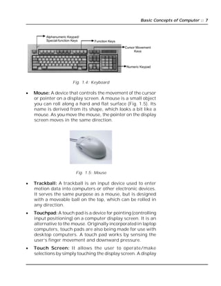 Basic Concepts of Computer :: 7
Fig. 1.4: Keyboard
 Mouse: A device that controls the movement of the cursor
or pointer on a display screen. A mouse is a small object
you can roll along a hard and flat surface (Fig. 1.5). Its
name is derived from its shape, which looks a bit like a
mouse. As you move the mouse, the pointer on the display
screen moves in the same direction.
Fig. 1.5: Mouse
 Trackball: A trackball is an input device used to enter
motion data into computers or other electronic devices.
It serves the same purpose as a mouse, but is designed
with a moveable ball on the top, which can be rolled in
any direction.
 Touchpad: A touch pad is a device for pointing (controlling
input positioning) on a computer display screen. It is an
alternative to the mouse. Originally incorporated in laptop
computers, touch pads are also being made for use with
desktop computers. A touch pad works by sensing the
user’s finger movement and downward pressure.
 Touch Screen: It allows the user to operate/make
selections by simply touching the display screen. A display
Function Keys
Numeric Keypad
Cursor Movement
Keys
Alphanumeric Keypad/
Special-function Keys
 