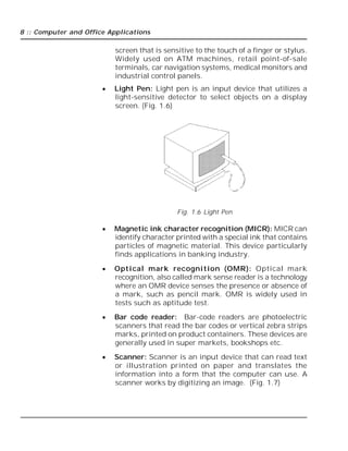 8 :: Computer and Office Applications
screen that is sensitive to the touch of a finger or stylus.
Widely used on ATM machines, retail point-of-sale
terminals, car navigation systems, medical monitors and
industrial control panels.
 Light Pen: Light pen is an input device that utilizes a
light-sensitive detector to select objects on a display
screen. (Fig. 1.6)
Fig. 1.6 Light Pen
 Magnetic ink character recognition (MICR): MICR can
identify character printed with a special ink that contains
particles of magnetic material. This device particularly
finds applications in banking industry.
 Optical mark recognition (OMR): Optical mark
recognition, also called mark sense reader is a technology
where an OMR device senses the presence or absence of
a mark, such as pencil mark. OMR is widely used in
tests such as aptitude test.
 Bar code reader: Bar-code readers are photoelectric
scanners that read the bar codes or vertical zebra strips
marks, printed on product containers. These devices are
generally used in super markets, bookshops etc.
 Scanner: Scanner is an input device that can read text
or illustration printed on paper and translates the
information into a form that the computer can use. A
scanner works by digitizing an image. (Fig. 1.7)
 
