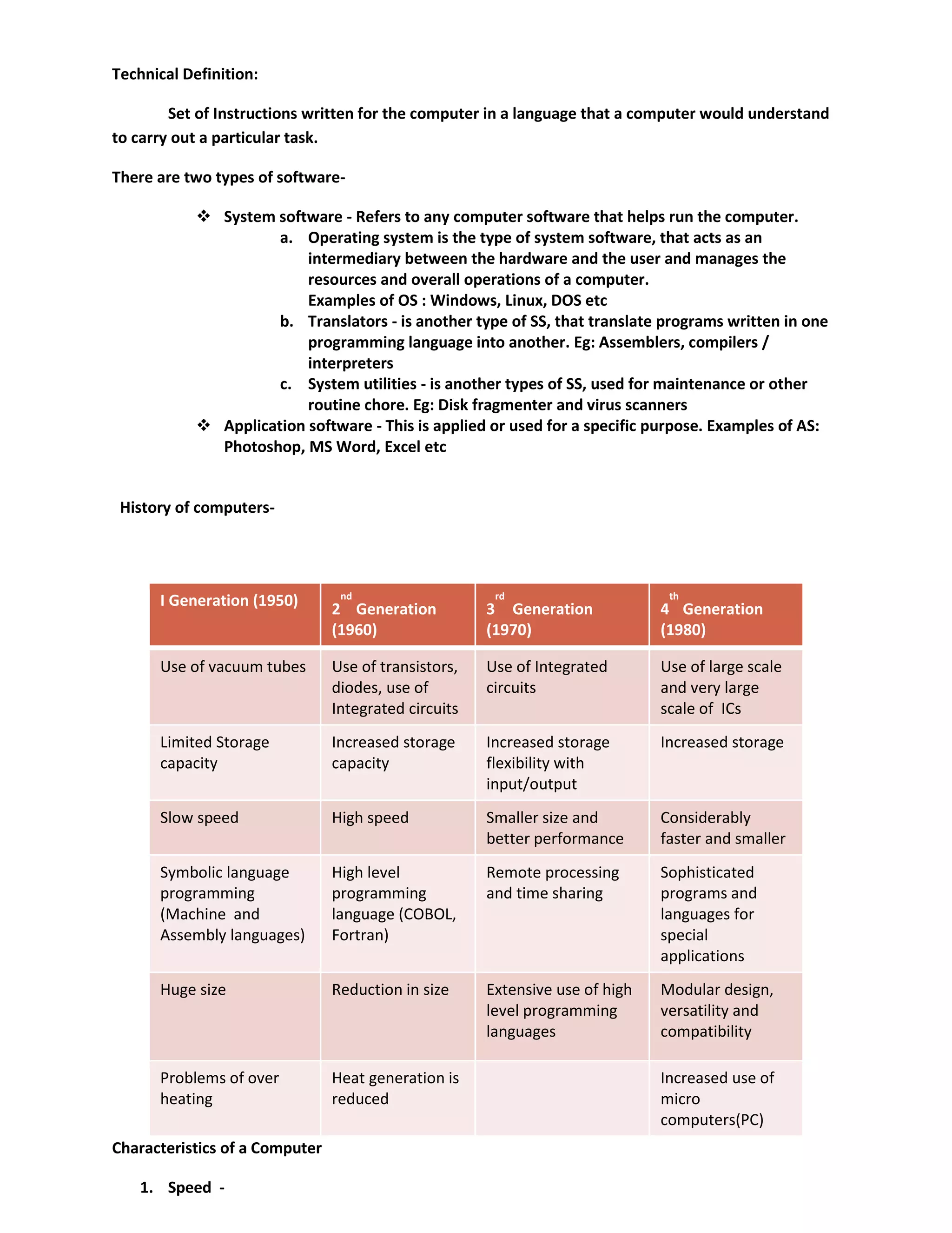 Technical Definition:
Set of Instructions written for the computer in a language that a computer would understand
to carry out a particular task.
There are two types of software-
 System software - Refers to any computer software that helps run the computer.
a. Operating system is the type of system software, that acts as an
intermediary between the hardware and the user and manages the
resources and overall operations of a computer.
Examples of OS : Windows, Linux, DOS etc
b. Translators - is another type of SS, that translate programs written in one
programming language into another. Eg: Assemblers, compilers /
interpreters
c. System utilities - is another types of SS, used for maintenance or other
routine chore. Eg: Disk fragmenter and virus scanners
 Application software - This is applied or used for a specific purpose. Examples of AS:
Photoshop, MS Word, Excel etc
History of computers-
Characteristics of a Computer
1. Speed -
I Generation (1950) 2
nd
Generation
(1960)
3
rd
Generation
(1970)
4
th
Generation
(1980)
Use of vacuum tubes Use of transistors,
diodes, use of
Integrated circuits
Use of Integrated
circuits
Use of large scale
and very large
scale of ICs
Limited Storage
capacity
Increased storage
capacity
Increased storage
flexibility with
input/output
Increased storage
Slow speed High speed Smaller size and
better performance
Considerably
faster and smaller
Symbolic language
programming
(Machine and
Assembly languages)
High level
programming
language (COBOL,
Fortran)
Remote processing
and time sharing
Sophisticated
programs and
languages for
special
applications
Huge size Reduction in size Extensive use of high
level programming
languages
Modular design,
versatility and
compatibility
Problems of over
heating
Heat generation is
reduced
Increased use of
micro
computers(PC)
 