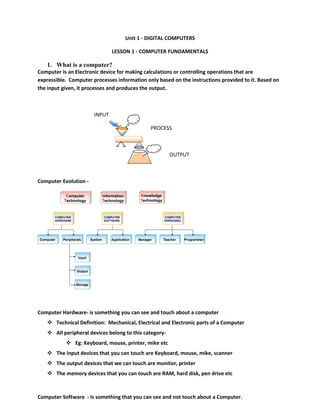Unit 1 - DIGITAL COMPUTERS
LESSON 1 - COMPUTER FUNDAMENTALS
1. What is a computer?
Computer is an Electronic device for making calculations or controlling operations that are
expressible. Computer processes information only based on the instructions provided to it. Based on
the input given, it processes and produces the output.
INPUT
PROCESS
OUTPUT
Computer Evolution -
Computer Hardware- is something you can see and touch about a computer
 Technical Definition: Mechanical, Electrical and Electronic parts of a Computer
 All peripheral devices belong to this category-
 Eg: Keyboard, mouse, printer, mike etc
 The input devices that you can touch are Keyboard, mouse, mike, scanner
 The output devices that we can touch are monitor, printer
 The memory devices that you can touch are RAM, hard disk, pen drive etc
Computer Software - Is something that you can see and not touch about a Computer.
I
Pro
O
 
