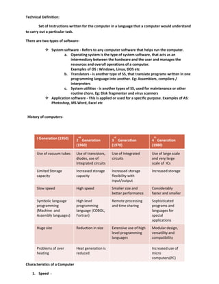Technical Definition:
Set of Instructions written for the computer in a language that a computer would understand
to carry out a particular task.
There are two types of software-
 System software - Refers to any computer software that helps run the computer.
a. Operating system is the type of system software, that acts as an
intermediary between the hardware and the user and manages the
resources and overall operations of a computer.
Examples of OS : Windows, Linux, DOS etc
b. Translators - is another type of SS, that translate programs written in one
programming language into another. Eg: Assemblers, compilers /
interpreters
c. System utilities - is another types of SS, used for maintenance or other
routine chore. Eg: Disk fragmenter and virus scanners
 Application software - This is applied or used for a specific purpose. Examples of AS:
Photoshop, MS Word, Excel etc
History of computers-
Characteristics of a Computer
1. Speed -
I Generation (1950) 2
nd
Generation
(1960)
3
rd
Generation
(1970)
4
th
Generation
(1980)
Use of vacuum tubes Use of transistors,
diodes, use of
Integrated circuits
Use of Integrated
circuits
Use of large scale
and very large
scale of ICs
Limited Storage
capacity
Increased storage
capacity
Increased storage
flexibility with
input/output
Increased storage
Slow speed High speed Smaller size and
better performance
Considerably
faster and smaller
Symbolic language
programming
(Machine and
Assembly languages)
High level
programming
language (COBOL,
Fortran)
Remote processing
and time sharing
Sophisticated
programs and
languages for
special
applications
Huge size Reduction in size Extensive use of high
level programming
languages
Modular design,
versatility and
compatibility
Problems of over
heating
Heat generation is
reduced
Increased use of
micro
computers(PC)
 