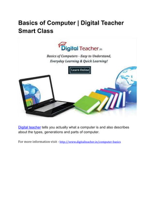 Basics of Computer | Digital Teacher
Smart Class
Digital teacher tells you actually what a computer is and also describes
about the types, generations and parts of computer.
For more information visit - http://www.digitalteacher.in/computer-basics
 
