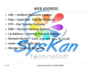 WEB ADDRESS










URL – Uniform Resource Locator.
http – hypertext Transfer Protocol.
FTP – File Transfer Protocol.
DNS – Domain Naming System.
i.p Address – Internet Protocol Address
Domain Names – com, org, net, edu, in, us,uk.
www – world wide web.
Wired / Wireless Networks.

14

SysKan TechnoSoft +91-9944159844

 