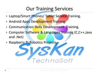 Our Training Services







Laptop/Smart Phones/ Tablet Service Training.
Android Apps Development Training.
Communication Skills Development Training.
Computer Software & Languages Training (C,C++,Java
and .Net)
Raspberry Pi Robotics Projects.

18

SysKan TechnoSoft +91-9944159844

 